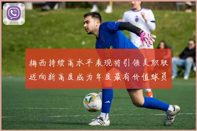 梅西持续高水平表现将引领美职联迈向新高度成为年度最有价值球员
