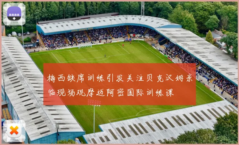 梅西缺席训练引发关注贝克汉姆亲临现场观摩迈阿密国际训练课
