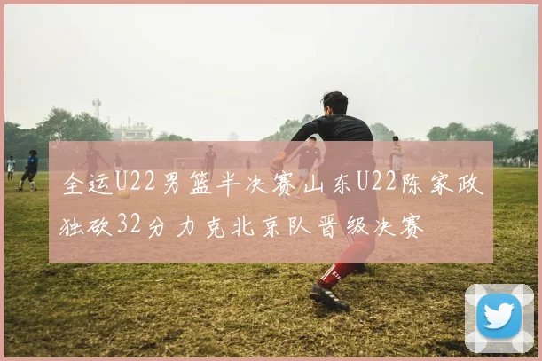 全运U22男篮半决赛山东U22陈家政独砍32分力克北京队晋级决赛