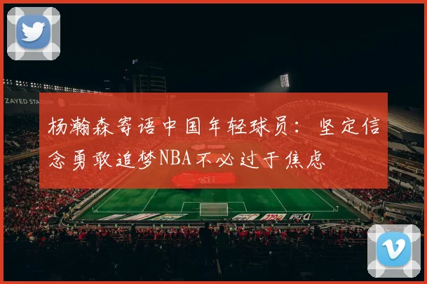 杨瀚森寄语中国年轻球员：坚定信念勇敢追梦NBA不必过于焦虑