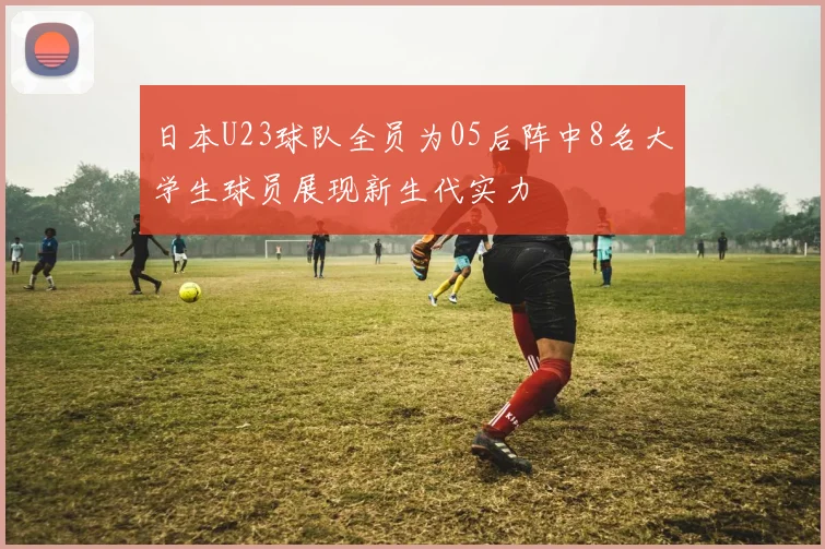 日本U23球队全员为05后阵中8名大学生球员展现新生代实力