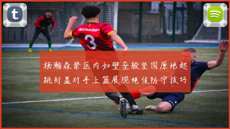 杨瀚森禁区内如壁垒般坚固原地起跳封盖对手上篮展现绝佳防守技巧