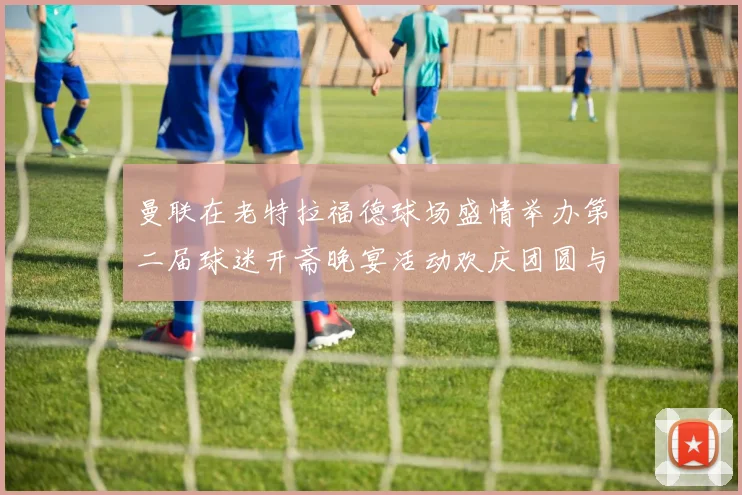 曼联在老特拉福德球场盛情举办第二届球迷开斋晚宴活动欢庆团圆与友谊
