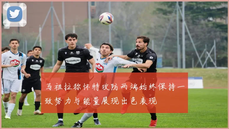 马祖拉称怀特攻防两端始终保持一致努力与能量展现出色表现