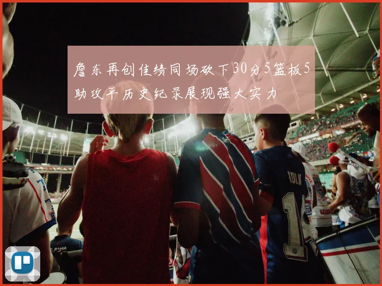 詹东再创佳绩同场砍下30分5篮板5助攻平历史纪录展现强大实力