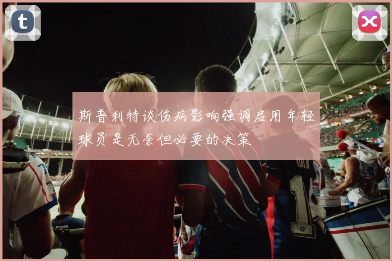 斯普利特谈伤病影响强调启用年轻球员是无奈但必要的决策