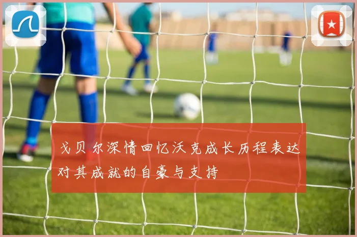 戈贝尔深情回忆沃克成长历程表达对其成就的自豪与支持