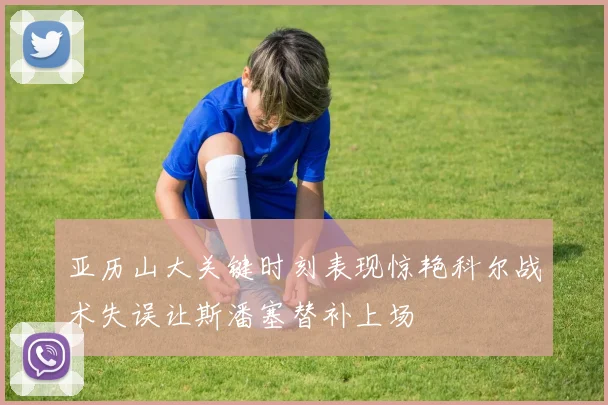 亚历山大关键时刻表现惊艳科尔战术失误让斯潘塞替补上场