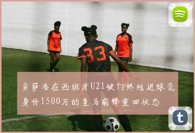 贡萨洛在西班牙U21破门终结进球荒身价1500万的皇马前锋重回状态