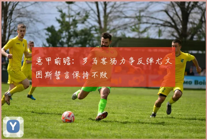 意甲前瞻：罗马客场力争反弹尤文图斯誓言保持不败