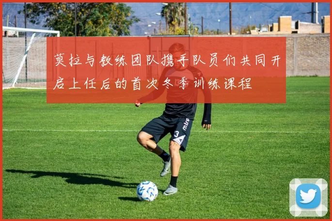 莫拉与教练团队携手队员们共同开启上任后的首次冬季训练课程