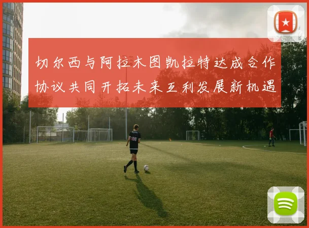 切尔西与阿拉木图凯拉特达成合作协议共同开拓未来互利发展新机遇