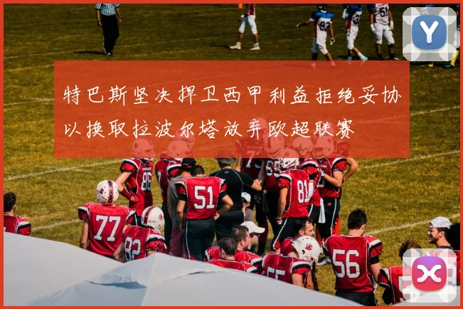 特巴斯坚决捍卫西甲利益拒绝妥协以换取拉波尔塔放弃欧超联赛