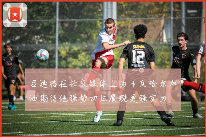 吕迪格在社交媒体上为卡瓦哈尔加油期待他强势回归展现更强实力