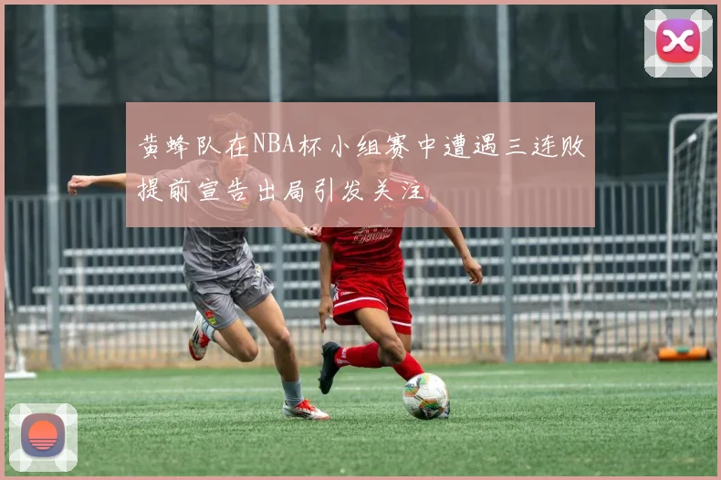 黄蜂队在NBA杯小组赛中遭遇三连败提前宣告出局引发关注