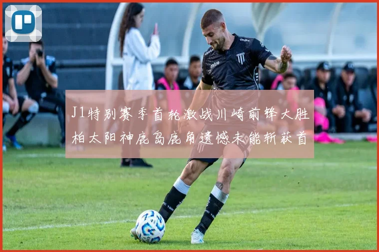 J1特别赛季首轮激战川崎前锋大胜柏太阳神鹿岛鹿角遗憾未能斩获首胜