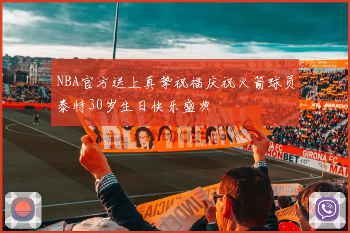 NBA官方送上真挚祝福庆祝火箭球员泰特30岁生日快乐盛典