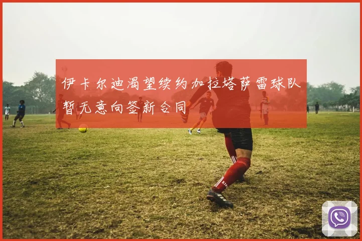 伊卡尔迪渴望续约加拉塔萨雷球队暂无意向签新合同