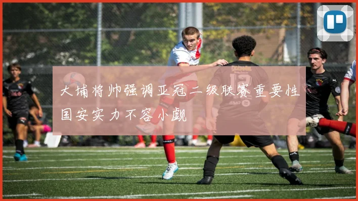 大埔将帅强调亚冠二级联赛重要性国安实力不容小觑